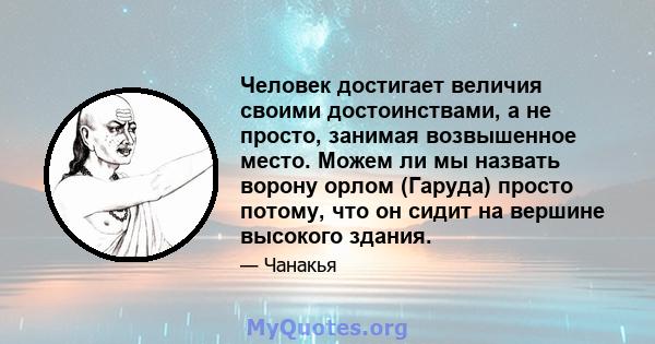 Человек достигает величия своими достоинствами, а не просто, занимая возвышенное место. Можем ли мы назвать ворону орлом (Гаруда) просто потому, что он сидит на вершине высокого здания.