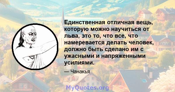 Единственная отличная вещь, которую можно научиться от льва, это то, что все, что намеревается делать человек, должно быть сделано им с ужасными и напряженными усилиями.