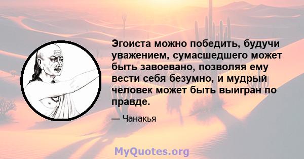 Эгоиста можно победить, будучи уважением, сумасшедшего может быть завоевано, позволяя ему вести себя безумно, и мудрый человек может быть выигран по правде.