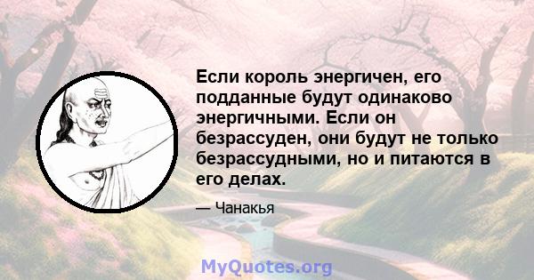 Если король энергичен, его подданные будут одинаково энергичными. Если он безрассуден, они будут не только безрассудными, но и питаются в его делах.