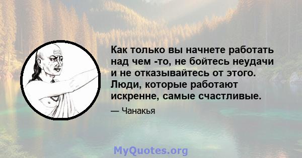 Как только вы начнете работать над чем -то, не бойтесь неудачи и не отказывайтесь от этого. Люди, которые работают искренне, самые счастливые.