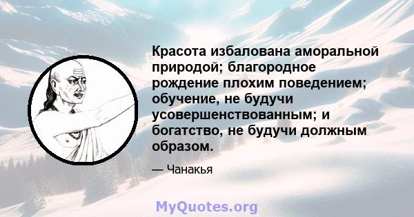 Красота избалована аморальной природой; благородное рождение плохим поведением; обучение, не будучи усовершенствованным; и богатство, не будучи должным образом.