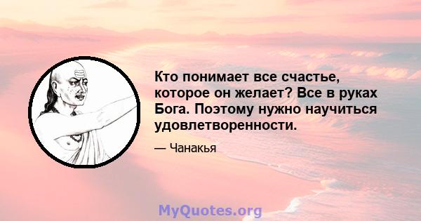 Кто понимает все счастье, которое он желает? Все в руках Бога. Поэтому нужно научиться удовлетворенности.