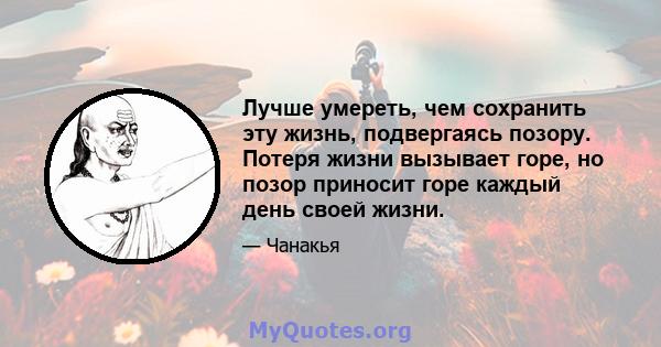 Лучше умереть, чем сохранить эту жизнь, подвергаясь позору. Потеря жизни вызывает горе, но позор приносит горе каждый день своей жизни.