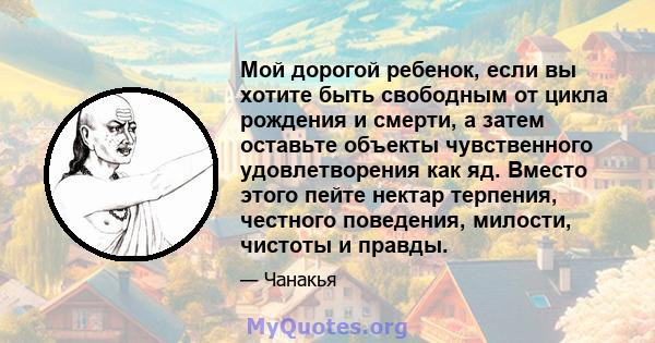 Мой дорогой ребенок, если вы хотите быть свободным от цикла рождения и смерти, а затем оставьте объекты чувственного удовлетворения как яд. Вместо этого пейте нектар терпения, честного поведения, милости, чистоты и