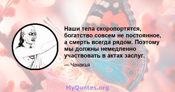 Наши тела скоропортятся, богатство совсем не постоянное, а смерть всегда рядом. Поэтому мы должны немедленно участвовать в актах заслуг.