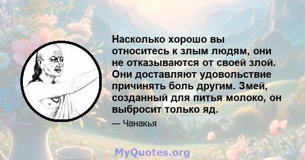 Насколько хорошо вы относитесь к злым людям, они не отказываются от своей злой. Они доставляют удовольствие причинять боль другим. Змей, созданный для питья молоко, он выбросит только яд.