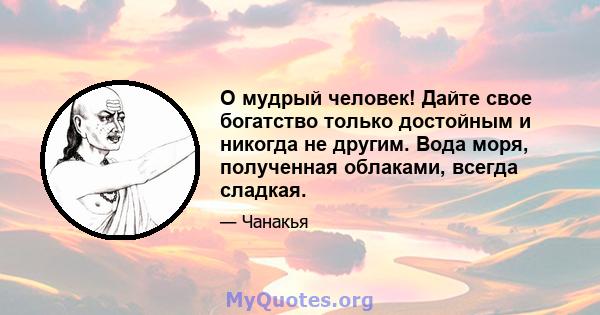 О мудрый человек! Дайте свое богатство только достойным и никогда не другим. Вода моря, полученная облаками, всегда сладкая.