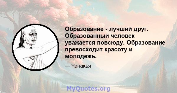 Образование - лучший друг. Образованный человек уважается повсюду. Образование превосходит красоту и молодежь.