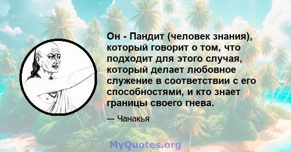 Он - Пандит (человек знания), который говорит о том, что подходит для этого случая, который делает любовное служение в соответствии с его способностями, и кто знает границы своего гнева.