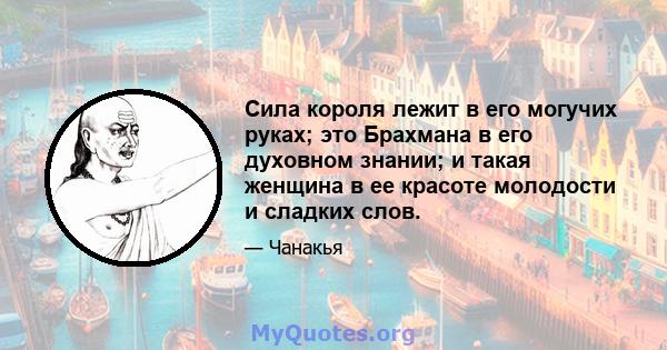 Сила короля лежит в его могучих руках; это Брахмана в его духовном знании; и такая женщина в ее красоте молодости и сладких слов.