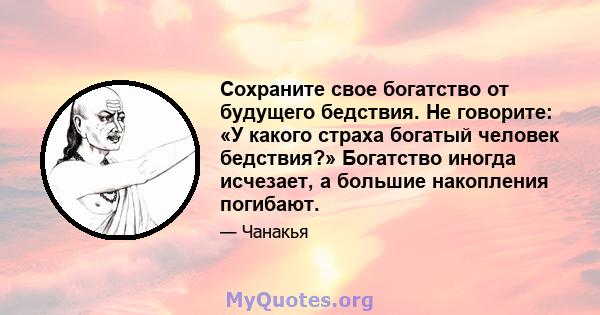 Сохраните свое богатство от будущего бедствия. Не говорите: «У какого страха богатый человек бедствия?» Богатство иногда исчезает, а большие накопления погибают.