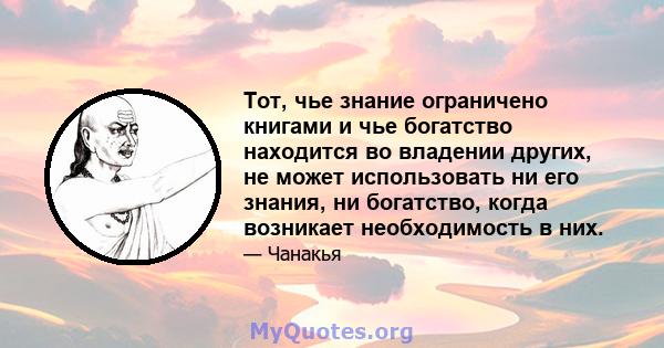 Тот, чье знание ограничено книгами и чье богатство находится во владении других, не может использовать ни его знания, ни богатство, когда возникает необходимость в них.