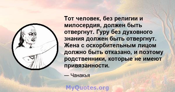 Тот человек, без религии и милосердия, должен быть отвергнут. Гуру без духовного знания должен быть отвергнут. Жена с оскорбительным лицом должно быть отказано, и поэтому родственники, которые не имеют привязанности.