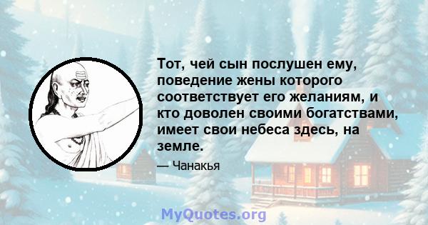 Тот, чей сын послушен ему, поведение жены которого соответствует его желаниям, и кто доволен своими богатствами, имеет свои небеса здесь, на земле.