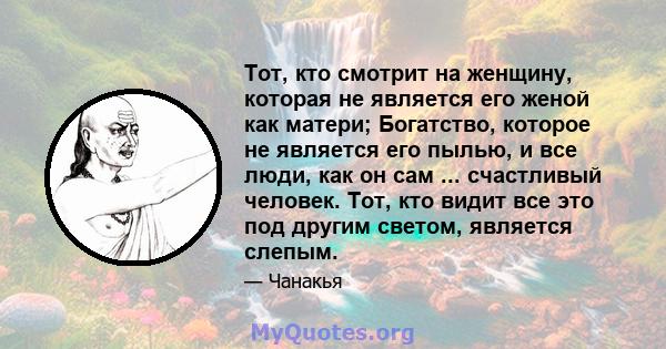 Тот, кто смотрит на женщину, которая не является его женой как матери; Богатство, которое не является его пылью, и все люди, как он сам ... счастливый человек. Тот, кто видит все это под другим светом, является слепым.