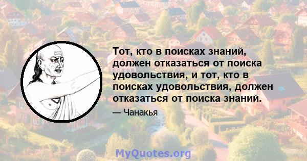 Тот, кто в поисках знаний, должен отказаться от поиска удовольствия, и тот, кто в поисках удовольствия, должен отказаться от поиска знаний.