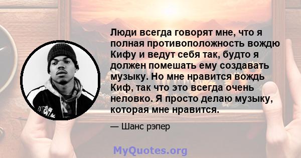 Люди всегда говорят мне, что я полная противоположность вождю Кифу и ведут себя так, будто я должен помешать ему создавать музыку. Но мне нравится вождь Киф, так что это всегда очень неловко. Я просто делаю музыку,