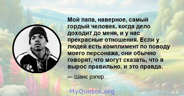 Мой папа, наверное, самый гордый человек, когда дело доходит до меня, и у нас прекрасные отношения. Если у людей есть комплимент по поводу моего персонажа, они обычно говорят, что могут сказать, что я вырос правильно, и 