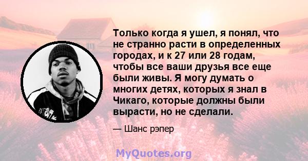 Только когда я ушел, я понял, что не странно расти в определенных городах, и к 27 или 28 годам, чтобы все ваши друзья все еще были живы. Я могу думать о многих детях, которых я знал в Чикаго, которые должны были