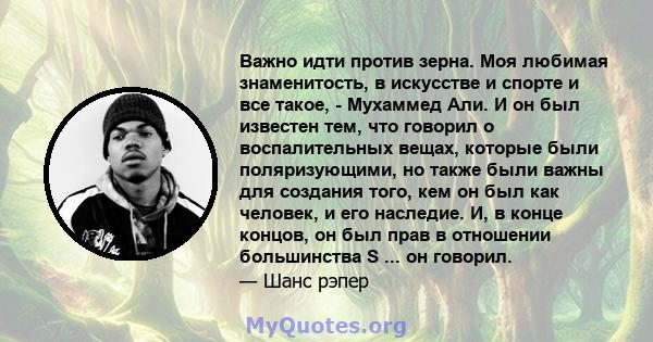 Важно идти против зерна. Моя любимая знаменитость, в искусстве и спорте и все такое, - Мухаммед Али. И он был известен тем, что говорил о воспалительных вещах, которые были поляризующими, но также были важны для