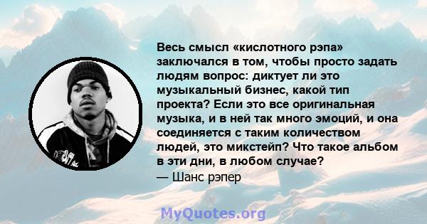 Весь смысл «кислотного рэпа» заключался в том, чтобы просто задать людям вопрос: диктует ли это музыкальный бизнес, какой тип проекта? Если это все оригинальная музыка, и в ней так много эмоций, и она соединяется с