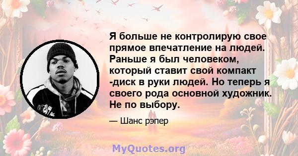 Я больше не контролирую свое прямое впечатление на людей. Раньше я был человеком, который ставит свой компакт -диск в руки людей. Но теперь я своего рода основной художник. Не по выбору.