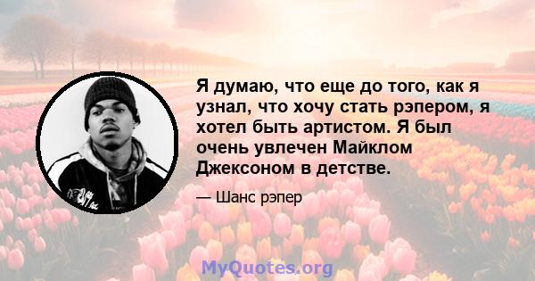 Я думаю, что еще до того, как я узнал, что хочу стать рэпером, я хотел быть артистом. Я был очень увлечен Майклом Джексоном в детстве.