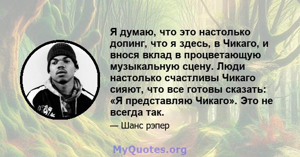 Я думаю, что это настолько допинг, что я здесь, в Чикаго, и внося вклад в процветающую музыкальную сцену. Люди настолько счастливы Чикаго сияют, что все готовы сказать: «Я представляю Чикаго». Это не всегда так.