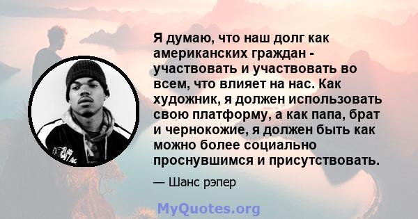 Я думаю, что наш долг как американских граждан - участвовать и участвовать во всем, что влияет на нас. Как художник, я должен использовать свою платформу, а как папа, брат и чернокожие, я должен быть как можно более