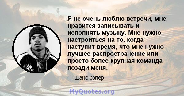 Я не очень люблю встречи, мне нравится записывать и исполнять музыку. Мне нужно настроиться на то, когда наступит время, что мне нужно лучшее распространение или просто более крупная команда позади меня.