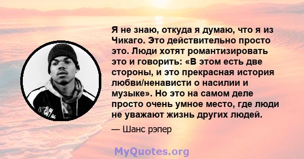 Я не знаю, откуда я думаю, что я из Чикаго. Это действительно просто это. Люди хотят романтизировать это и говорить: «В этом есть две стороны, и это прекрасная история любви/ненависти о насилии и музыке». Но это на