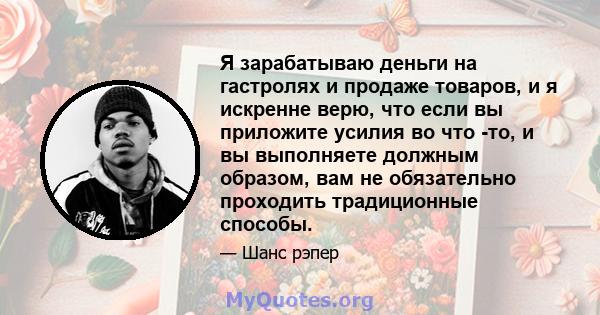 Я зарабатываю деньги на гастролях и продаже товаров, и я искренне верю, что если вы приложите усилия во что -то, и вы выполняете должным образом, вам не обязательно проходить традиционные способы.