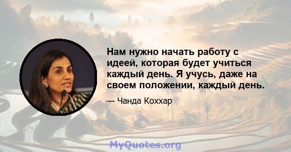 Нам нужно начать работу с идеей, которая будет учиться каждый день. Я учусь, даже на своем положении, каждый день.