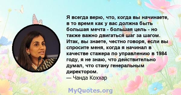 Я всегда верю, что, когда вы начинаете, в то время как у вас должна быть большая мечта - большая цель - но также важно двигаться шаг за шагом. Итак, вы знаете, честно говоря, если вы спросите меня, когда я начинал в