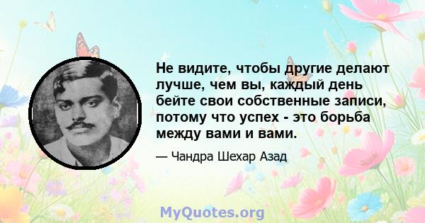 Не видите, чтобы другие делают лучше, чем вы, каждый день бейте свои собственные записи, потому что успех - это борьба между вами и вами.