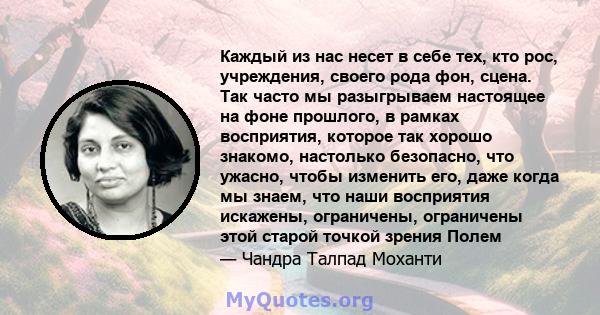 Каждый из нас несет в себе тех, кто рос, учреждения, своего рода фон, сцена. Так часто мы разыгрываем настоящее на фоне прошлого, в рамках восприятия, которое так хорошо знакомо, настолько безопасно, что ужасно, чтобы