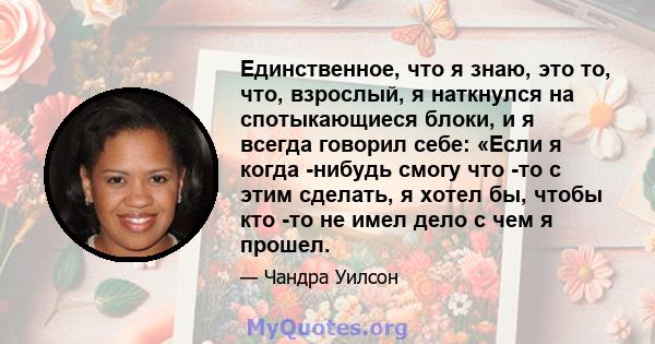 Единственное, что я знаю, это то, что, взрослый, я наткнулся на спотыкающиеся блоки, и я всегда говорил себе: «Если я когда -нибудь смогу что -то с этим сделать, я хотел бы, чтобы кто -то не имел дело с чем я прошел.