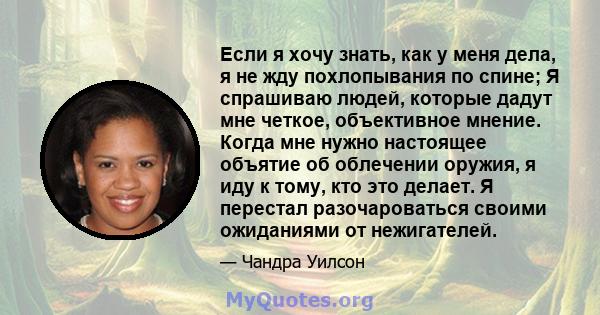 Если я хочу знать, как у меня дела, я не жду похлопывания по спине; Я спрашиваю людей, которые дадут мне четкое, объективное мнение. Когда мне нужно настоящее объятие об облечении оружия, я иду к тому, кто это делает. Я 