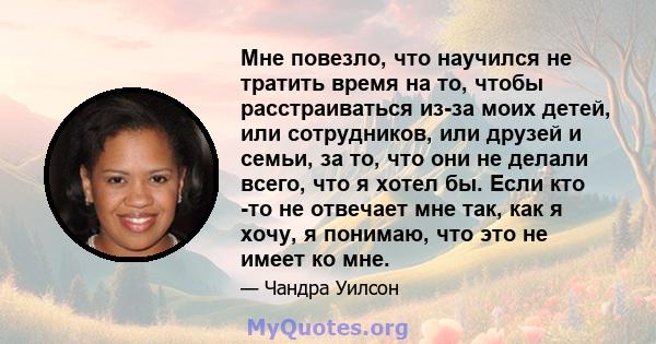 Мне повезло, что научился не тратить время на то, чтобы расстраиваться из-за моих детей, или сотрудников, или друзей и семьи, за то, что они не делали всего, что я хотел бы. Если кто -то не отвечает мне так, как я хочу, 