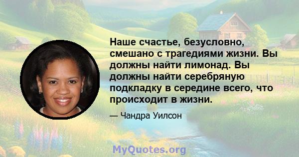 Наше счастье, безусловно, смешано с трагедиями жизни. Вы должны найти лимонад. Вы должны найти серебряную подкладку в середине всего, что происходит в жизни.