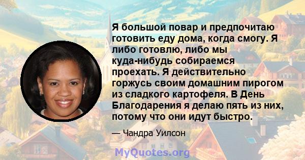 Я большой повар и предпочитаю готовить еду дома, когда смогу. Я либо готовлю, либо мы куда-нибудь собираемся проехать. Я действительно горжусь своим домашним пирогом из сладкого картофеля. В День Благодарения я делаю