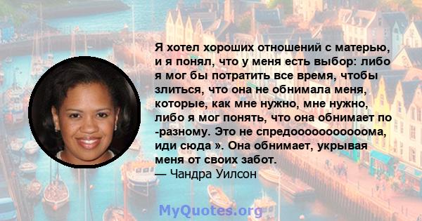 Я хотел хороших отношений с матерью, и я понял, что у меня есть выбор: либо я мог бы потратить все время, чтобы злиться, что она не обнимала меня, которые, как мне нужно, мне нужно, либо я мог понять, что она обнимает