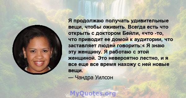 Я продолжаю получать удивительные вещи, чтобы оживить. Всегда есть что открыть с доктором Бейли, «что -то, что приводит ее домой к аудитории, что заставляет людей говорить:« Я знаю эту женщину. Я работаю с этой