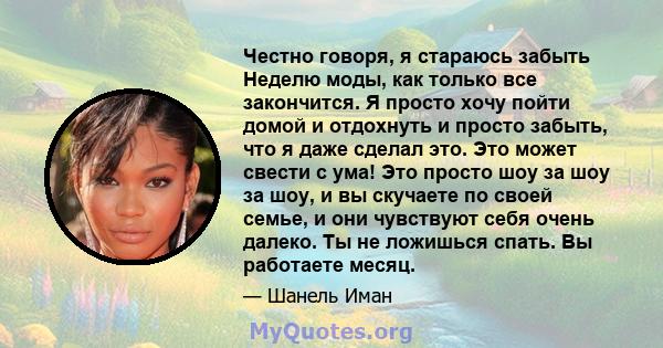 Честно говоря, я стараюсь забыть Неделю моды, как только все закончится. Я просто хочу пойти домой и отдохнуть и просто забыть, что я даже сделал это. Это может свести с ума! Это просто шоу за шоу за шоу, и вы скучаете