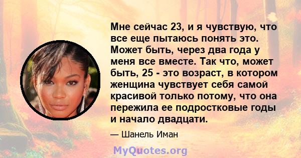 Мне сейчас 23, и я чувствую, что все еще пытаюсь понять это. Может быть, через два года у меня все вместе. Так что, может быть, 25 - это возраст, в котором женщина чувствует себя самой красивой только потому, что она