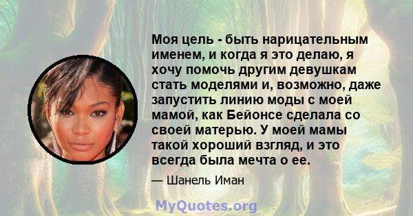 Моя цель - быть нарицательным именем, и когда я это делаю, я хочу помочь другим девушкам стать моделями и, возможно, даже запустить линию моды с моей мамой, как Бейонсе сделала со своей матерью. У моей мамы такой