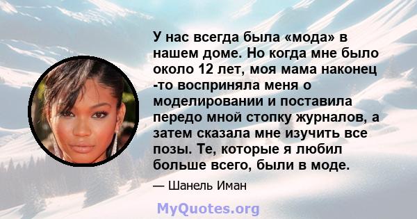 У нас всегда была «мода» в нашем доме. Но когда мне было около 12 лет, моя мама наконец -то восприняла меня о моделировании и поставила передо мной стопку журналов, а затем сказала мне изучить все позы. Те, которые я