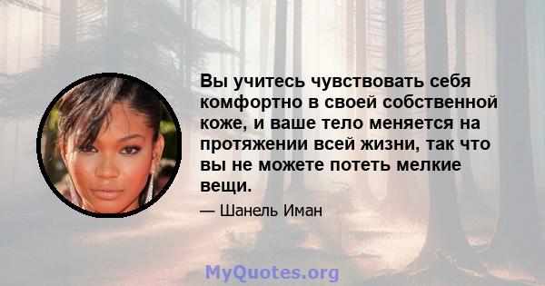 Вы учитесь чувствовать себя комфортно в своей собственной коже, и ваше тело меняется на протяжении всей жизни, так что вы не можете потеть мелкие вещи.