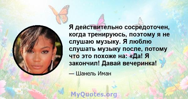 Я действительно сосредоточен, когда тренируюсь, поэтому я не слушаю музыку. Я люблю слушать музыку после, потому что это похоже на: «Да! Я закончил! Давай вечеринка!